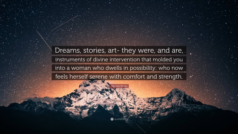 Marjorie M. Liu Quote: “Dreams, stories, art- they were, and are, instruments of divine intervention that molded you into a woman who dwells in possibility: who now feels herself serene with comfort and strength.”