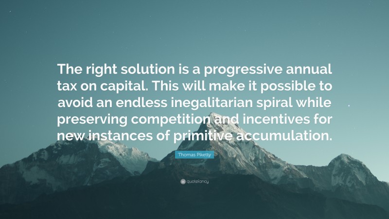Thomas Piketty Quote: “The right solution is a progressive annual tax on capital. This will make it possible to avoid an endless inegalitarian spiral while preserving competition and incentives for new instances of primitive accumulation.”