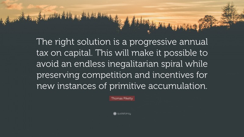 Thomas Piketty Quote: “The right solution is a progressive annual tax on capital. This will make it possible to avoid an endless inegalitarian spiral while preserving competition and incentives for new instances of primitive accumulation.”