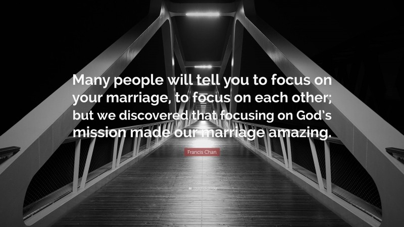 Francis Chan Quote: “Many people will tell you to focus on your marriage, to focus on each other; but we discovered that focusing on God’s mission made our marriage amazing.”
