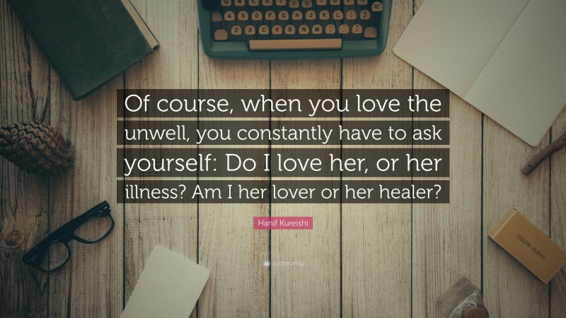 Hanif Kureishi Quote: “Of course, when you love the unwell, you constantly have to ask yourself: Do I love her, or her illness? Am I her lover or her healer?”