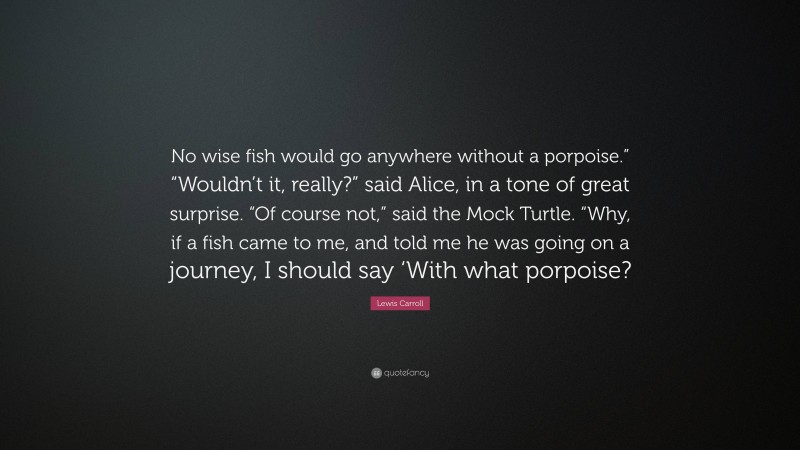 Lewis Carroll Quote: “No wise fish would go anywhere without a porpoise.” “Wouldn’t it, really?” said Alice, in a tone of great surprise. “Of course not,” said the Mock Turtle. “Why, if a fish came to me, and told me he was going on a journey, I should say ‘With what porpoise?”