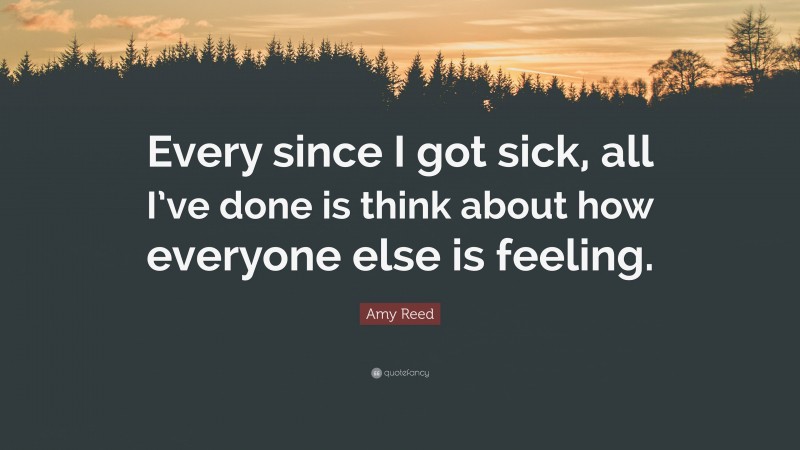 Amy Reed Quote: “Every since I got sick, all I’ve done is think about how everyone else is feeling.”