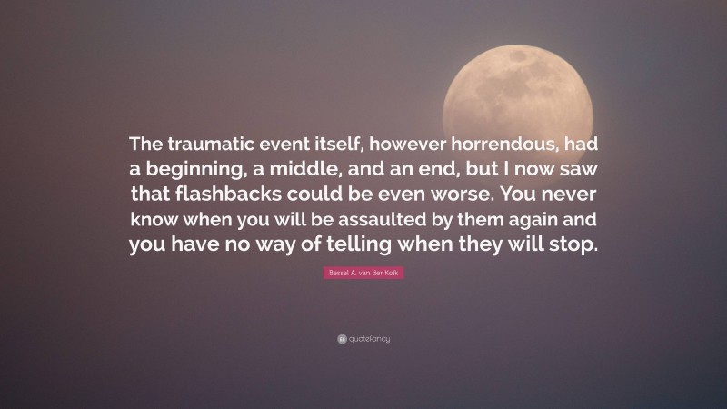 Bessel A. van der Kolk Quote: “The traumatic event itself, however horrendous, had a beginning, a middle, and an end, but I now saw that flashbacks could be even worse. You never know when you will be assaulted by them again and you have no way of telling when they will stop.”