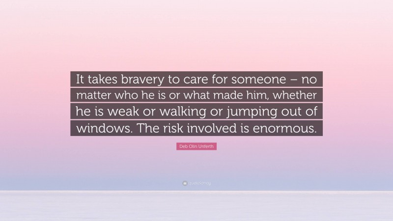 Deb Olin Unferth Quote: “It takes bravery to care for someone – no matter who he is or what made him, whether he is weak or walking or jumping out of windows. The risk involved is enormous.”