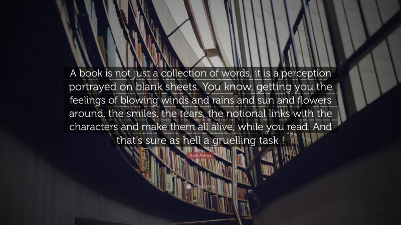 Syed Arshad Quote: “A book is not just a collection of words, it is a perception portrayed on blank sheets. You know, getting you the feelings of blowing winds and rains and sun and flowers around, the smiles, the tears, the notional links with the characters and make them all alive, while you read. And that’s sure as hell a gruelling task !”