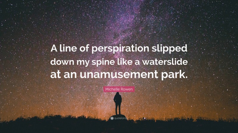 Michelle Rowen Quote: “A line of perspiration slipped down my spine like a waterslide at an unamusement park.”