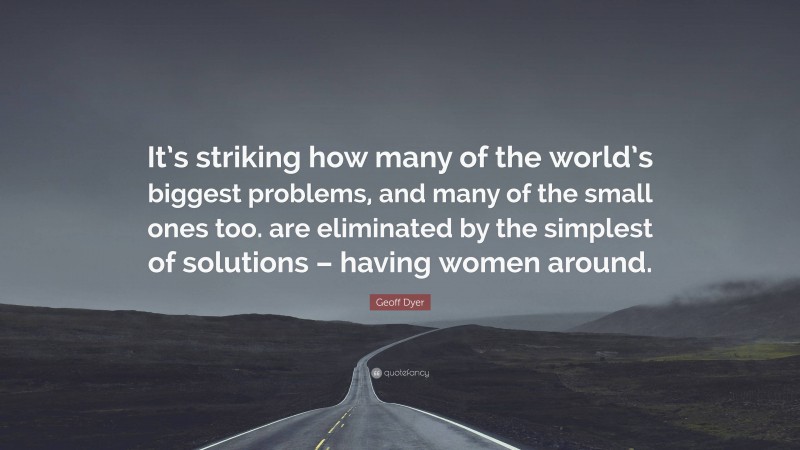 Geoff Dyer Quote: “It’s striking how many of the world’s biggest problems, and many of the small ones too. are eliminated by the simplest of solutions – having women around.”