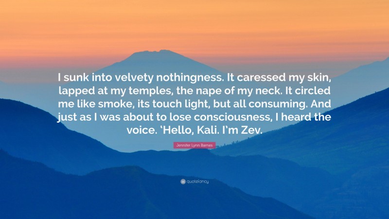 Jennifer Lynn Barnes Quote: “I sunk into velvety nothingness. It caressed my skin, lapped at my temples, the nape of my neck. It circled me like smoke, its touch light, but all consuming. And just as I was about to lose consciousness, I heard the voice. ‘Hello, Kali. I’m Zev.”