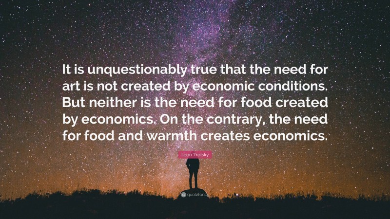 Leon Trotsky Quote: “It is unquestionably true that the need for art is not created by economic conditions. But neither is the need for food created by economics. On the contrary, the need for food and warmth creates economics.”