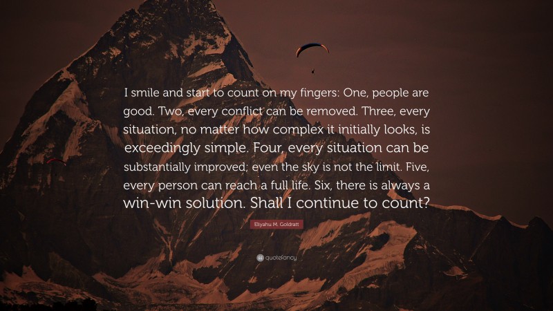 Eliyahu M. Goldratt Quote: “I smile and start to count on my fingers: One, people are good. Two, every conflict can be removed. Three, every situation, no matter how complex it initially looks, is exceedingly simple. Four, every situation can be substantially improved; even the sky is not the limit. Five, every person can reach a full life. Six, there is always a win-win solution. Shall I continue to count?”