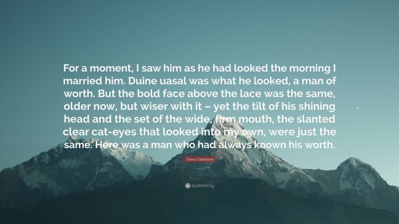 Diana Gabaldon Quote: “For a moment, I saw him as he had looked the morning I married him. Duine uasal was what he looked, a man of worth. But the bold face above the lace was the same, older now, but wiser with it – yet the tilt of his shining head and the set of the wide, firm mouth, the slanted clear cat-eyes that looked into my own, were just the same. Here was a man who had always known his worth.”