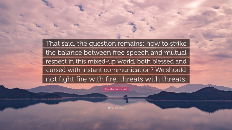 Timothy Garton Ash Quote: “That said, the question remains: how to strike the balance between free speech and mutual respect in this mixed-up world, both blessed and cursed with instant communication? We should not fight fire with fire, threats with threats.”