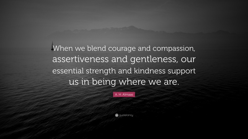 A. H. Almaas Quote: “When we blend courage and compassion, assertiveness and gentleness, our essential strength and kindness support us in being where we are.”