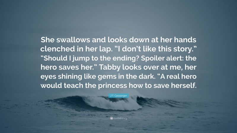 J.T. Geissinger Quote: “She swallows and looks down at her hands clenched in her lap. “I don’t like this story.” “Should I jump to the ending? Spoiler alert: the hero saves her.” Tabby looks over at me, her eyes shining like gems in the dark. “A real hero would teach the princess how to save herself.”