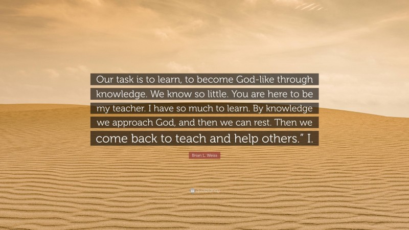Brian L. Weiss Quote: “Our task is to learn, to become God-like through knowledge. We know so little. You are here to be my teacher. I have so much to learn. By knowledge we approach God, and then we can rest. Then we come back to teach and help others.” I.”