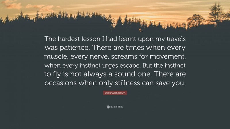 Deanna Raybourn Quote: “The hardest lesson I had learnt upon my travels was patience. There are times when every muscle, every nerve, screams for movement, when every instinct urges escape. But the instinct to fly is not always a sound one. There are occasions when only stillness can save you.”