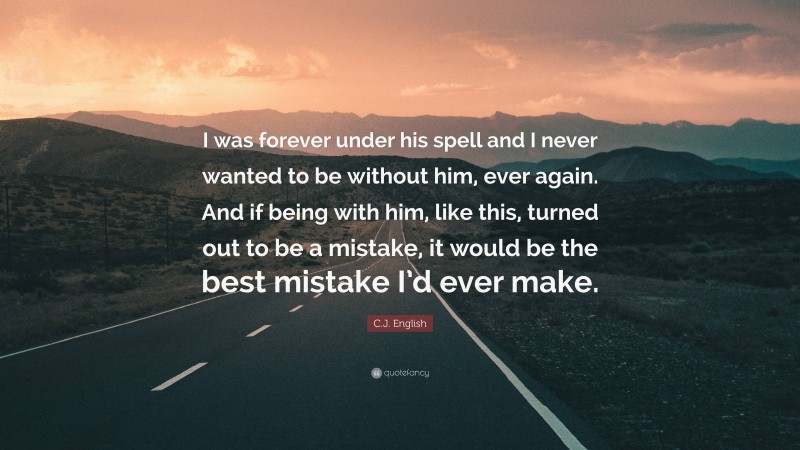 C.J. English Quote: “I was forever under his spell and I never wanted to be without him, ever again. And if being with him, like this, turned out to be a mistake, it would be the best mistake I’d ever make.”