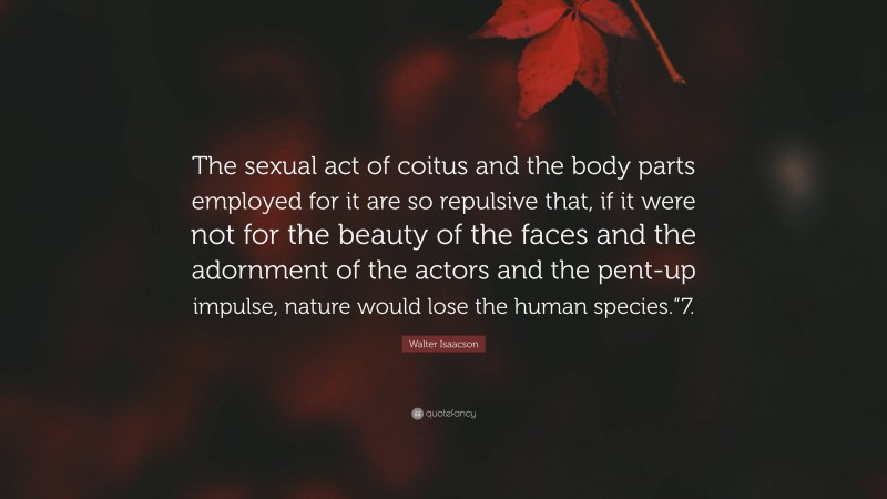 Walter Isaacson Quote: “The sexual act of coitus and the body parts employed for it are so repulsive that, if it were not for the beauty of the faces and the adornment of the actors and the pent-up impulse, nature would lose the human species.”7.”