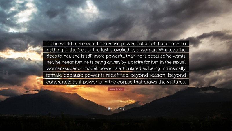 Andrea Dworkin Quote: “In the world men seem to exercise power, but all of that comes to nothing in the face of the lust provoked by a woman. Whatever he does to her, she is still more powerful than he is because he wants her, he needs her, he is being driven by a desire for her. In the sexual woman-superior model, power is articulated as being intrinsically female because power is redefined beyond reason, beyond coherence: as if power is in the corpse that draws the vultures.”