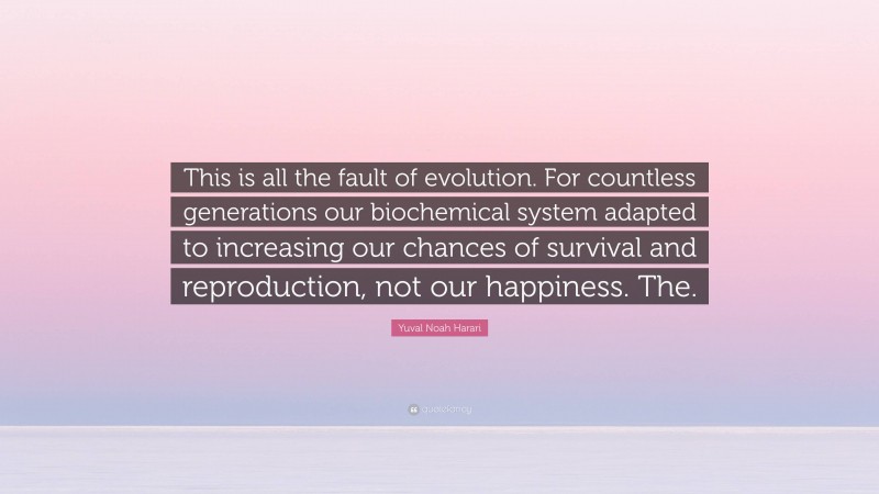 Yuval Noah Harari Quote: “This is all the fault of evolution. For countless generations our biochemical system adapted to increasing our chances of survival and reproduction, not our happiness. The.”