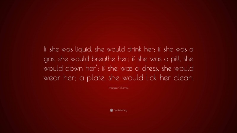 Maggie O'Farrell Quote: “If she was liquid, she would drink her; if she was a gas, she would breathe her; if she was a pill, she would down her’; if she was a dress, she would wear her; a plate, she would lick her clean.”