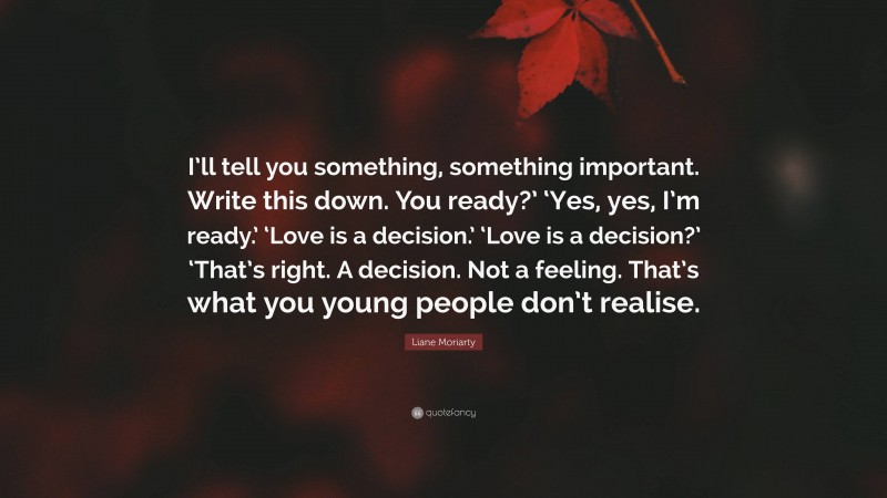 Liane Moriarty Quote: “I’ll tell you something, something important. Write this down. You ready?’ ‘Yes, yes, I’m ready.’ ‘Love is a decision.’ ‘Love is a decision?’ ‘That’s right. A decision. Not a feeling. That’s what you young people don’t realise.”