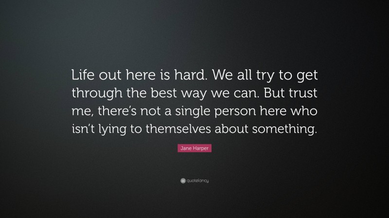Jane Harper Quote: “Life out here is hard. We all try to get through the best way we can. But trust me, there’s not a single person here who isn’t lying to themselves about something.”