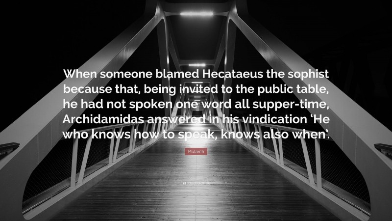 Plutarch Quote: “When someone blamed Hecataeus the sophist because that, being invited to the public table, he had not spoken one word all supper-time, Archidamidas answered in his vindication ‘He who knows how to speak, knows also when’.”