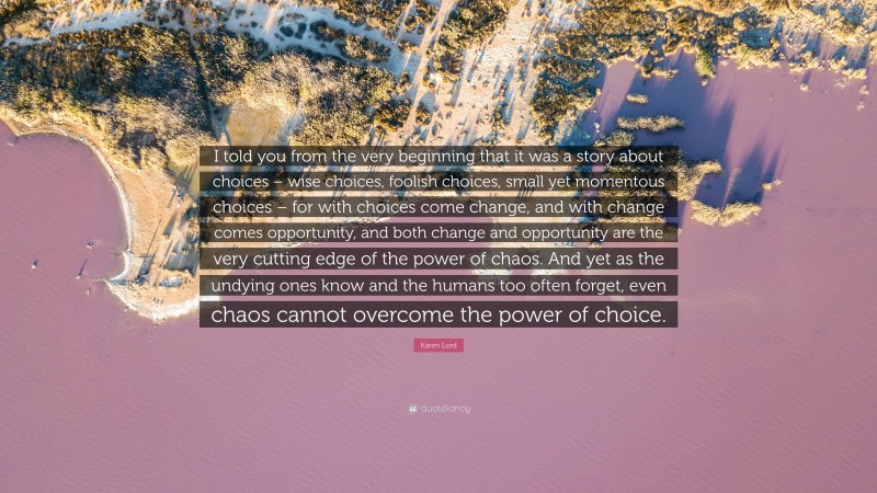 Karen Lord Quote: “I told you from the very beginning that it was a story about choices – wise choices, foolish choices, small yet momentous choices – for with choices come change, and with change comes opportunity, and both change and opportunity are the very cutting edge of the power of chaos. And yet as the undying ones know and the humans too often forget, even chaos cannot overcome the power of choice.”