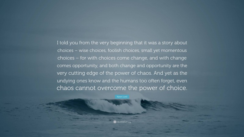 Karen Lord Quote: “I told you from the very beginning that it was a story about choices – wise choices, foolish choices, small yet momentous choices – for with choices come change, and with change comes opportunity, and both change and opportunity are the very cutting edge of the power of chaos. And yet as the undying ones know and the humans too often forget, even chaos cannot overcome the power of choice.”