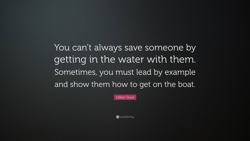 Gillian Duce Quote: “You can’t always save someone by getting in the water with them. Sometimes, you must lead by example and show them how to get on the boat.”