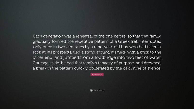 William Gaddis Quote: “Each generation was a rehearsal of the one before, so that that family gradually formed the repetitive pattern of a Greek fret, interrupted only once in two centuries by a nine-year-old boy who had taken a look at his prospects, tied a string around his neck with a brick to the other end, and jumped from a footbridge into two feet of water. Courage aside, he had that family’s tenacity of purpose, and drowned, a break in the pattern quickly obliterated by the calcimine of silence.”