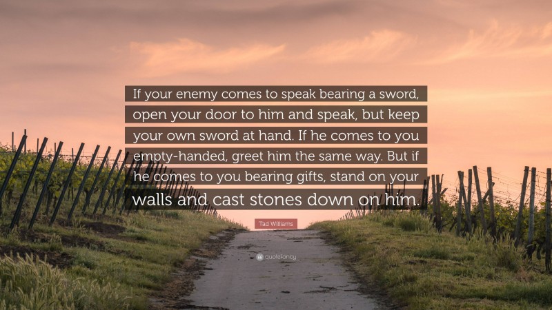 Tad Williams Quote: “If your enemy comes to speak bearing a sword, open your door to him and speak, but keep your own sword at hand. If he comes to you empty-handed, greet him the same way. But if he comes to you bearing gifts, stand on your walls and cast stones down on him.”