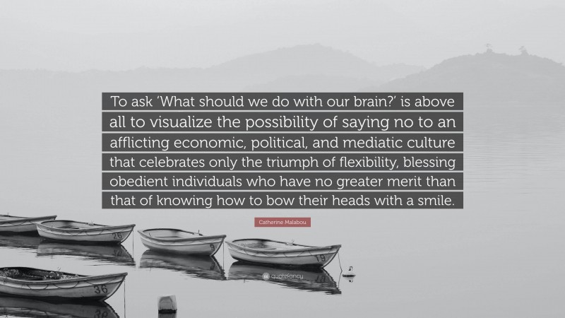 Catherine Malabou Quote: “To ask ‘What should we do with our brain?’ is above all to visualize the possibility of saying no to an afflicting economic, political, and mediatic culture that celebrates only the triumph of flexibility, blessing obedient individuals who have no greater merit than that of knowing how to bow their heads with a smile.”