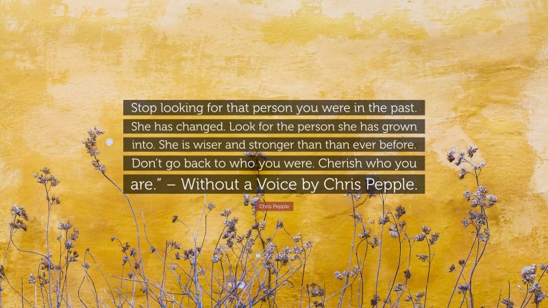 Chris Pepple Quote: “Stop looking for that person you were in the past. She has changed. Look for the person she has grown into. She is wiser and stronger than than ever before. Don’t go back to who you were. Cherish who you are.” – Without a Voice by Chris Pepple.”