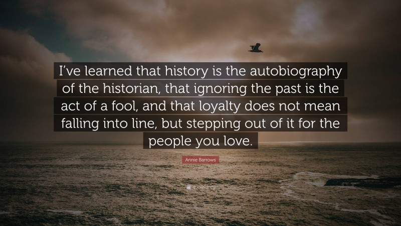 Annie Barrows Quote: “I’ve learned that history is the autobiography of the historian, that ignoring the past is the act of a fool, and that loyalty does not mean falling into line, but stepping out of it for the people you love.”