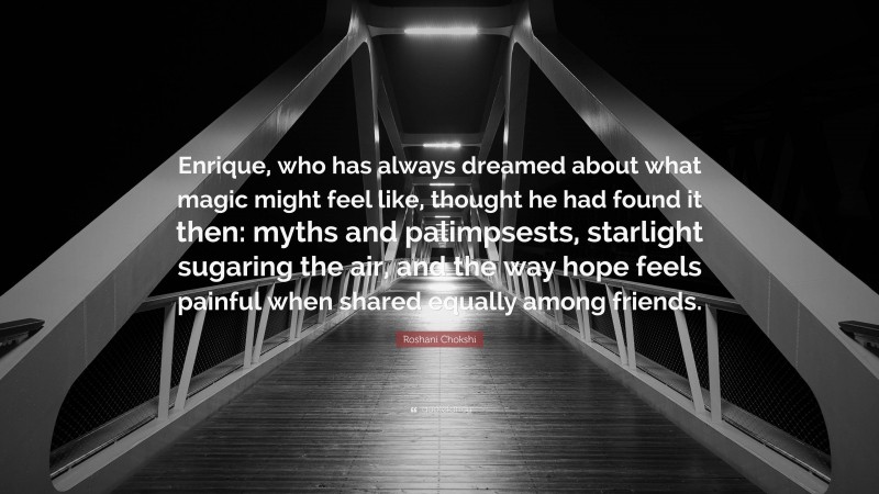 Roshani Chokshi Quote: “Enrique, who has always dreamed about what magic might feel like, thought he had found it then: myths and palimpsests, starlight sugaring the air, and the way hope feels painful when shared equally among friends.”