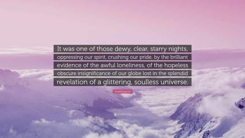 Joseph Conrad Quote: “It was one of those dewy, clear, starry nights, oppressing our spirit, crushing our pride, by the brilliant evidence of the awful loneliness, of the hopeless obscure insignificance of our globe lost in the splendid revelation of a glittering, soulless universe.”