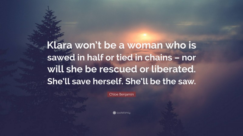 Chloe Benjamin Quote: “Klara won’t be a woman who is sawed in half or tied in chains – nor will she be rescued or liberated. She’ll save herself. She’ll be the saw.”