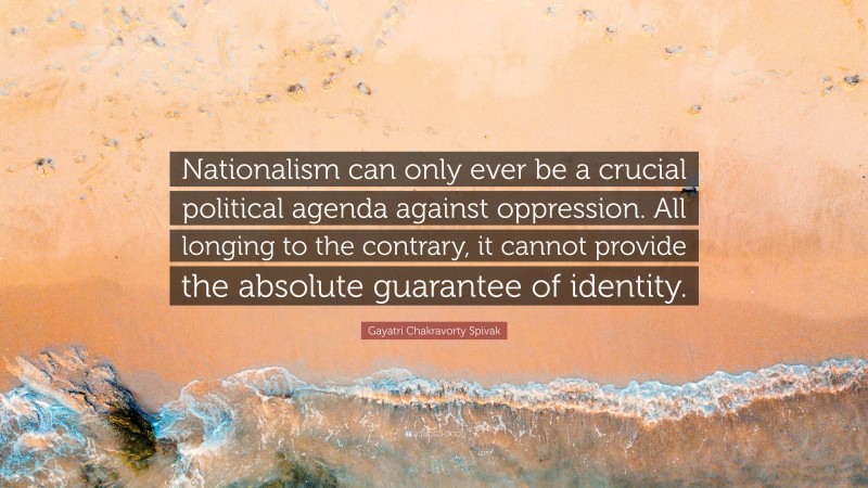 Gayatri Chakravorty Spivak Quote: “Nationalism can only ever be a crucial political agenda against oppression. All longing to the contrary, it cannot provide the absolute guarantee of identity.”