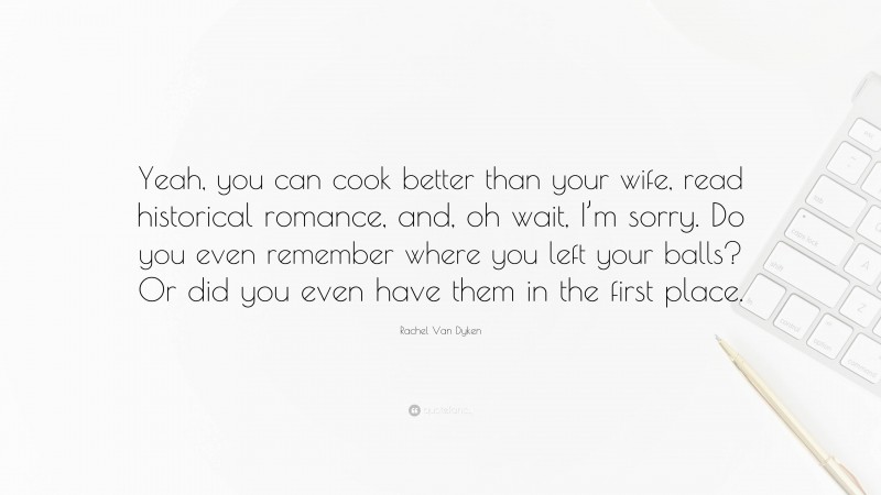 Rachel Van Dyken Quote: “Yeah, you can cook better than your wife, read historical romance, and, oh wait, I’m sorry. Do you even remember where you left your balls? Or did you even have them in the first place.”