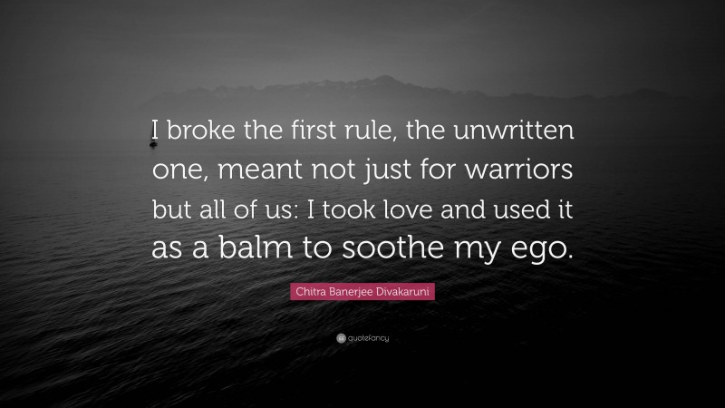 Chitra Banerjee Divakaruni Quote: “I broke the first rule, the unwritten one, meant not just for warriors but all of us: I took love and used it as a balm to soothe my ego.”