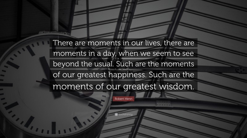 Robert Henri Quote: “There are moments in our lives, there are moments in a day, when we seem to see beyond the usual. Such are the moments of our greatest happiness. Such are the moments of our greatest wisdom.”