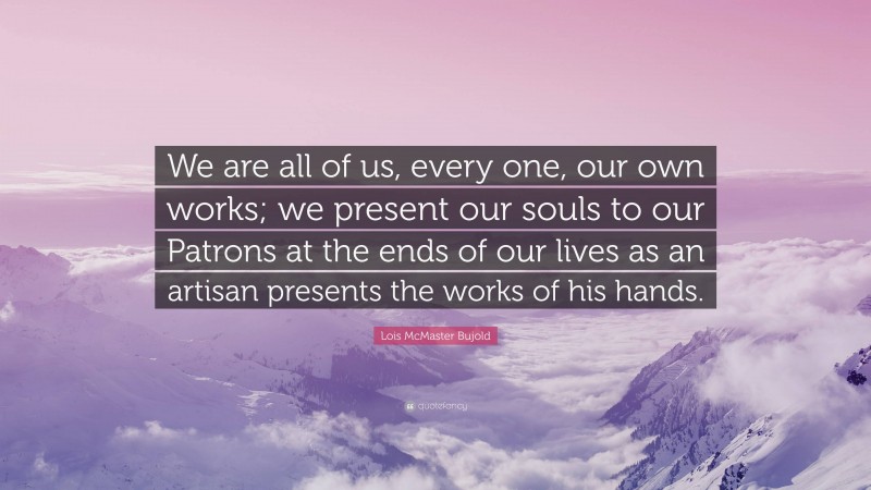 Lois McMaster Bujold Quote: “We are all of us, every one, our own works; we present our souls to our Patrons at the ends of our lives as an artisan presents the works of his hands.”