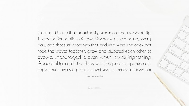 Karen Marie Moning Quote: “It occured to me that adaptability was more than survivability; it was the foundation of love. We were all changing, every day, and those relationships that endured were the ones that rode the waves together, grew and allowed each other to evolve. Encouraged it, even when it was frightening. Adaptability in relationships was the polar opposite of a cage. It was necessary commitment wed to necessary freedom.”