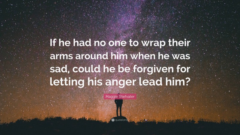 Maggie Stiefvater Quote: “If he had no one to wrap their arms around him when he was sad, could he be forgiven for letting his anger lead him?”