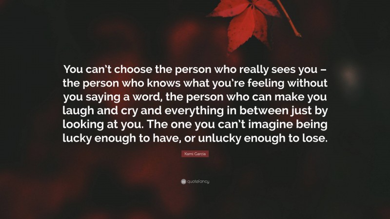 Kami Garcia Quote: “You can’t choose the person who really sees you – the person who knows what you’re feeling without you saying a word, the person who can make you laugh and cry and everything in between just by looking at you. The one you can’t imagine being lucky enough to have, or unlucky enough to lose.”