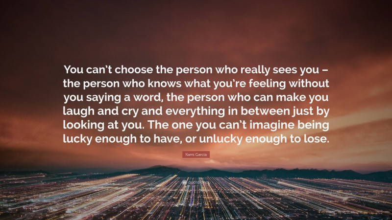 Kami Garcia Quote: “You can’t choose the person who really sees you – the person who knows what you’re feeling without you saying a word, the person who can make you laugh and cry and everything in between just by looking at you. The one you can’t imagine being lucky enough to have, or unlucky enough to lose.”