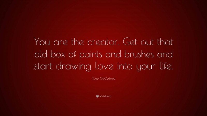 Kate McGahan Quote: “You are the creator. Get out that old box of paints and brushes and start drawing love into your life.”